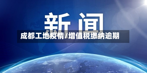 成都工地疫情/增值税缴纳逾期